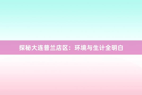 探秘大连普兰店区：环境与生计全明白