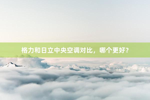格力和日立中央空调对比，哪个更好？