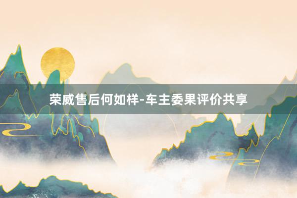 荣威售后何如样-车主委果评价共享